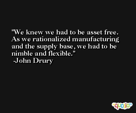 We knew we had to be asset free. As we rationalized manufacturing and the supply base, we had to be nimble and flexible. -John Drury