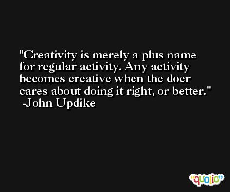 Creativity is merely a plus name for regular activity. Any activity becomes creative when the doer cares about doing it right, or better. -John Updike