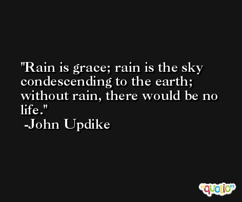Rain is grace; rain is the sky condescending to the earth; without rain, there would be no life. -John Updike