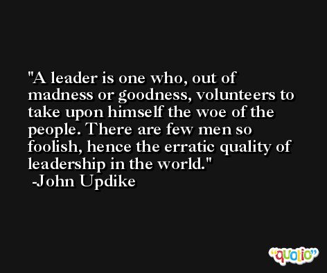 A leader is one who, out of madness or goodness, volunteers to take upon himself the woe of the people. There are few men so foolish, hence the erratic quality of leadership in the world. -John Updike