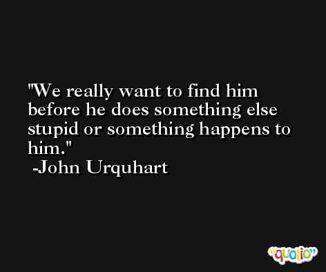 We really want to find him before he does something else stupid or something happens to him. -John Urquhart