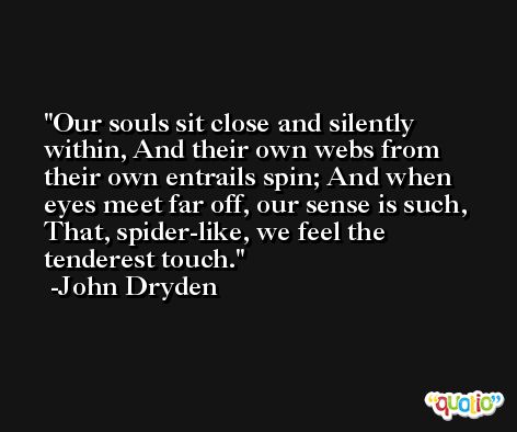 Our souls sit close and silently within, And their own webs from their own entrails spin; And when eyes meet far off, our sense is such, That, spider-like, we feel the tenderest touch. -John Dryden