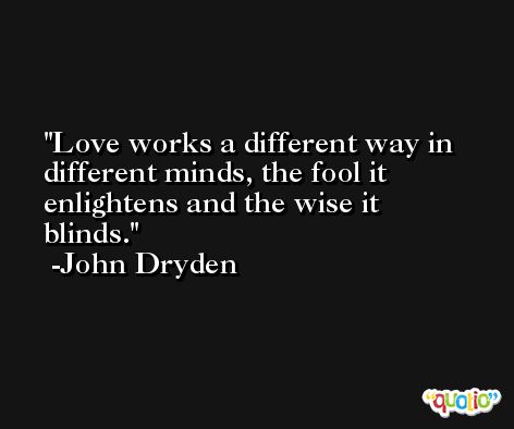 Love works a different way in different minds, the fool it enlightens and the wise it blinds. -John Dryden