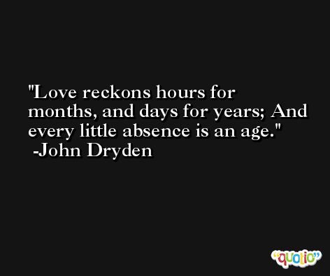 Love reckons hours for months, and days for years; And every little absence is an age. -John Dryden
