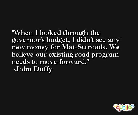 When I looked through the governor's budget, I didn't see any new money for Mat-Su roads. We believe our existing road program needs to move forward. -John Duffy