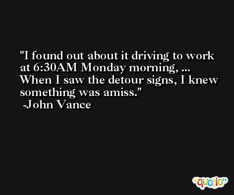 I found out about it driving to work at 6:30AM Monday morning, ... When I saw the detour signs, I knew something was amiss. -John Vance