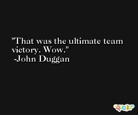 That was the ultimate team victory. Wow. -John Duggan