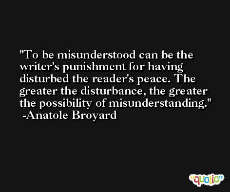 To be misunderstood can be the writer's punishment for having disturbed the reader's peace. The greater the disturbance, the greater the possibility of misunderstanding. -Anatole Broyard