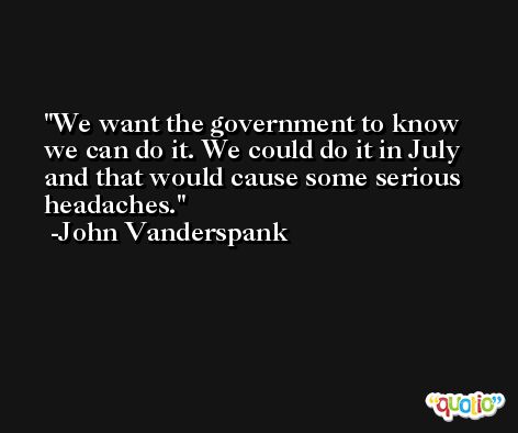 We want the government to know we can do it. We could do it in July and that would cause some serious headaches. -John Vanderspank