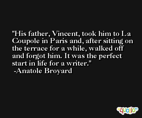 His father, Vincent, took him to La Coupole in Paris and, after sitting on the terrace for a while, walked off and forgot him. It was the perfect start in life for a writer. -Anatole Broyard