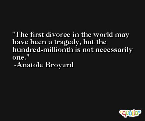 The first divorce in the world may have been a tragedy, but the hundred-millionth is not necessarily one. -Anatole Broyard