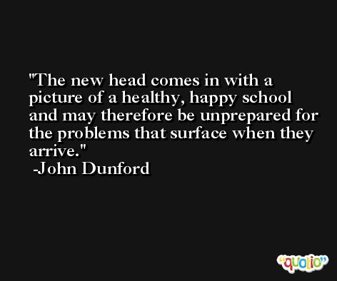The new head comes in with a picture of a healthy, happy school and may therefore be unprepared for the problems that surface when they arrive. -John Dunford