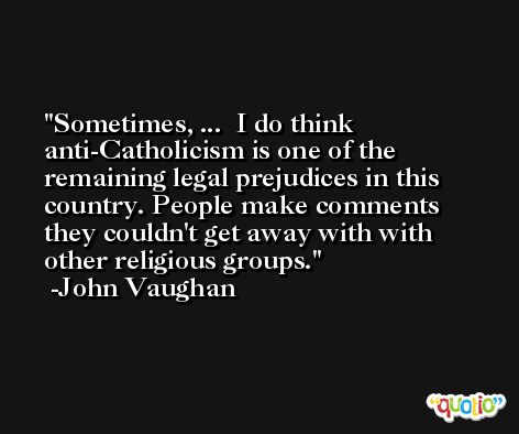 Sometimes, ...  I do think anti-Catholicism is one of the remaining legal prejudices in this country. People make comments they couldn't get away with with other religious groups. -John Vaughan