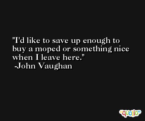 I'd like to save up enough to buy a moped or something nice when I leave here. -John Vaughan
