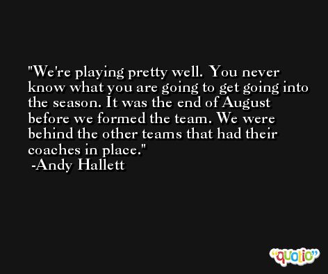 We're playing pretty well. You never know what you are going to get going into the season. It was the end of August before we formed the team. We were behind the other teams that had their coaches in place. -Andy Hallett
