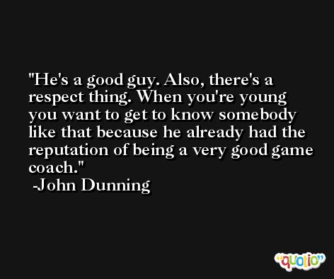 He's a good guy. Also, there's a respect thing. When you're young you want to get to know somebody like that because he already had the reputation of being a very good game coach. -John Dunning