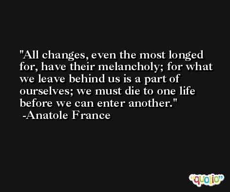 All changes, even the most longed for, have their melancholy; for what we leave behind us is a part of ourselves; we must die to one life before we can enter another. -Anatole France