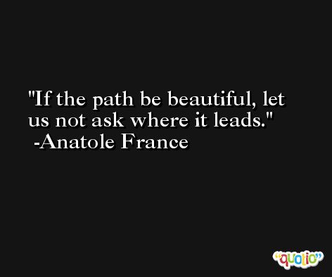 If the path be beautiful, let us not ask where it leads. -Anatole France