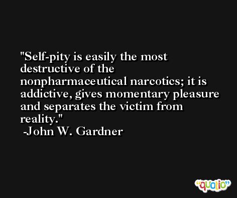 Self-pity is easily the most destructive of the nonpharmaceutical narcotics; it is addictive, gives momentary pleasure and separates the victim from reality. -John W. Gardner