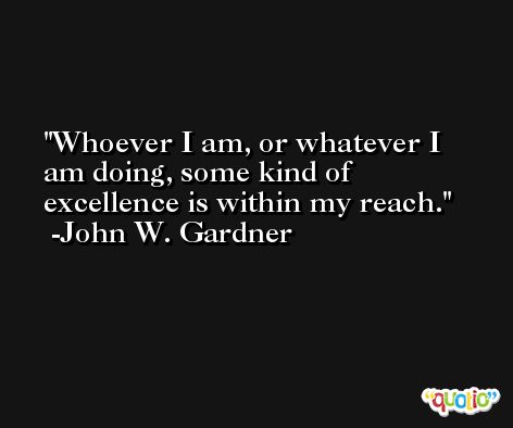 Whoever I am, or whatever I am doing, some kind of excellence is within my reach. -John W. Gardner