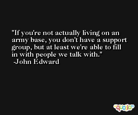 If you're not actually living on an army base, you don't have a support group, but at least we're able to fill in with people we talk with. -John Edward