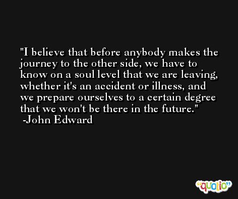 I believe that before anybody makes the journey to the other side, we have to know on a soul level that we are leaving, whether it's an accident or illness, and we prepare ourselves to a certain degree that we won't be there in the future. -John Edward