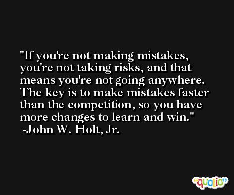If you're not making mistakes, you're not taking risks, and that means you're not going anywhere. The key is to make mistakes faster than the competition, so you have more changes to learn and win. -John W. Holt, Jr.