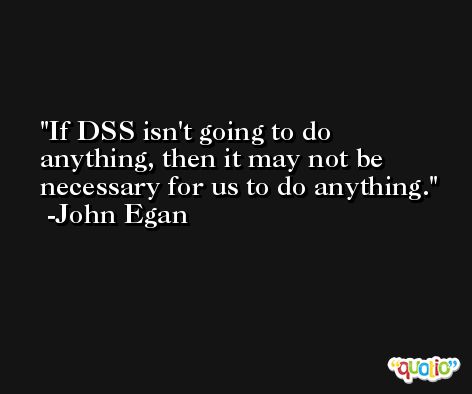 If DSS isn't going to do anything, then it may not be necessary for us to do anything. -John Egan