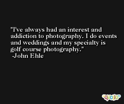 I've always had an interest and addiction to photography. I do events and weddings and my specialty is golf course photography. -John Ehle