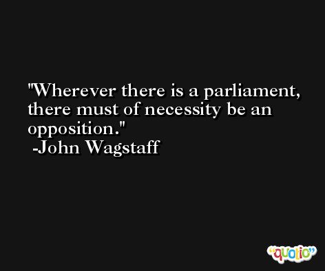 Wherever there is a parliament, there must of necessity be an opposition. -John Wagstaff