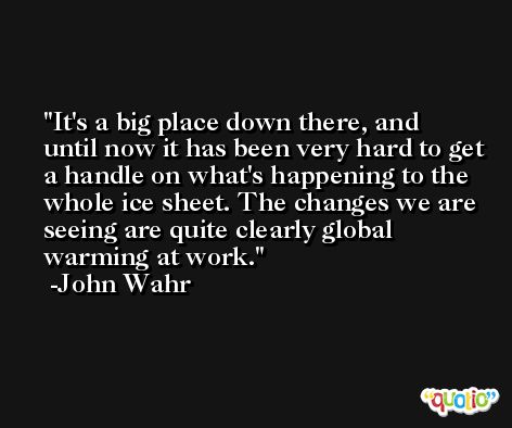 It's a big place down there, and until now it has been very hard to get a handle on what's happening to the whole ice sheet. The changes we are seeing are quite clearly global warming at work. -John Wahr