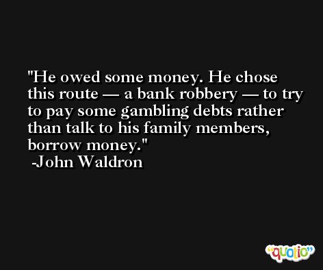 He owed some money. He chose this route — a bank robbery — to try to pay some gambling debts rather than talk to his family members, borrow money. -John Waldron