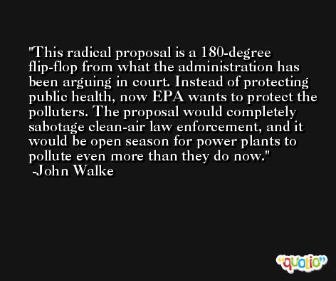 This radical proposal is a 180-degree flip-flop from what the administration has been arguing in court. Instead of protecting public health, now EPA wants to protect the polluters. The proposal would completely sabotage clean-air law enforcement, and it would be open season for power plants to pollute even more than they do now. -John Walke
