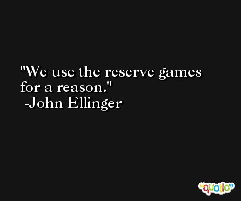 We use the reserve games for a reason. -John Ellinger
