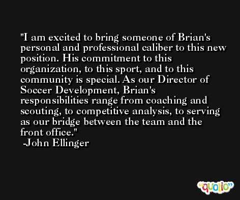 I am excited to bring someone of Brian's personal and professional caliber to this new position. His commitment to this organization, to this sport, and to this community is special. As our Director of Soccer Development, Brian's responsibilities range from coaching and scouting, to competitive analysis, to serving as our bridge between the team and the front office. -John Ellinger