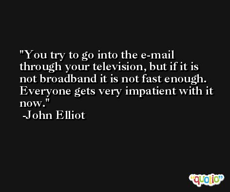 You try to go into the e-mail through your television, but if it is not broadband it is not fast enough. Everyone gets very impatient with it now. -John Elliot