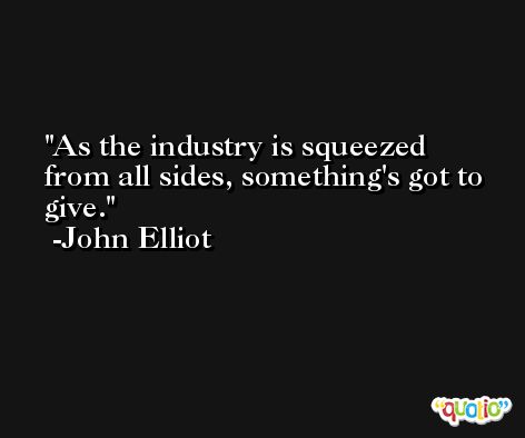 As the industry is squeezed from all sides, something's got to give. -John Elliot