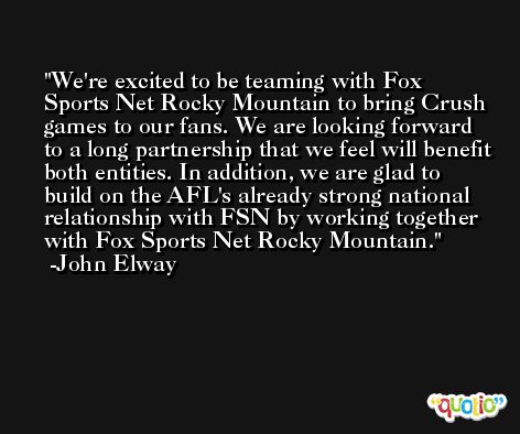 We're excited to be teaming with Fox Sports Net Rocky Mountain to bring Crush games to our fans. We are looking forward to a long partnership that we feel will benefit both entities. In addition, we are glad to build on the AFL's already strong national relationship with FSN by working together with Fox Sports Net Rocky Mountain. -John Elway
