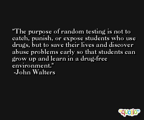 The purpose of random testing is not to catch, punish, or expose students who use drugs, but to save their lives and discover abuse problems early so that students can grow up and learn in a drug-free environment. -John Walters