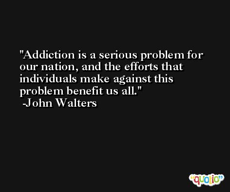 Addiction is a serious problem for our nation, and the efforts that individuals make against this problem benefit us all. -John Walters