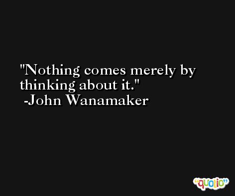 Nothing comes merely by thinking about it. -John Wanamaker
