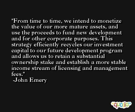 From time to time, we intend to monetize the value of our more mature assets, and use the proceeds to fund new development and for other corporate purposes. This strategy efficiently recycles our investment capital to our future development program and allows us to retain a substantial ownership stake and establish a more stable income stream of licensing and management fees. -John Emery