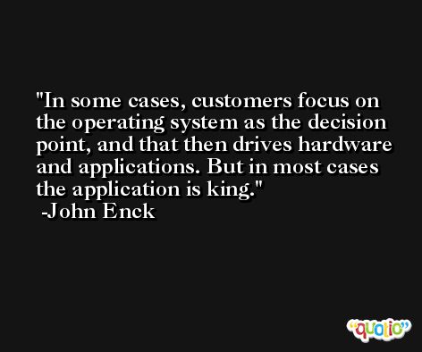 In some cases, customers focus on the operating system as the decision point, and that then drives hardware and applications. But in most cases the application is king. -John Enck