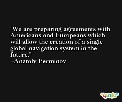 We are preparing agreements with Americans and Europeans which will allow the creation of a single global navigation system in the future. -Anatoly Perminov