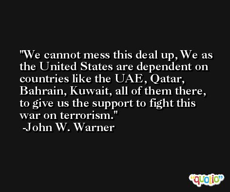 We cannot mess this deal up, We as the United States are dependent on countries like the UAE, Qatar, Bahrain, Kuwait, all of them there, to give us the support to fight this war on terrorism. -John W. Warner