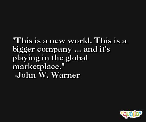 This is a new world. This is a bigger company ... and it's playing in the global marketplace. -John W. Warner