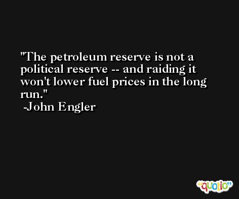 The petroleum reserve is not a political reserve -- and raiding it won't lower fuel prices in the long run. -John Engler