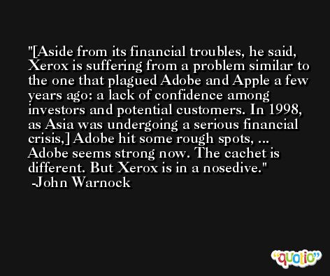 [Aside from its financial troubles, he said, Xerox is suffering from a problem similar to the one that plagued Adobe and Apple a few years ago: a lack of confidence among investors and potential customers. In 1998, as Asia was undergoing a serious financial crisis,] Adobe hit some rough spots, ... Adobe seems strong now. The cachet is different. But Xerox is in a nosedive. -John Warnock