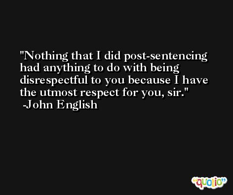 Nothing that I did post-sentencing had anything to do with being disrespectful to you because I have the utmost respect for you, sir. -John English