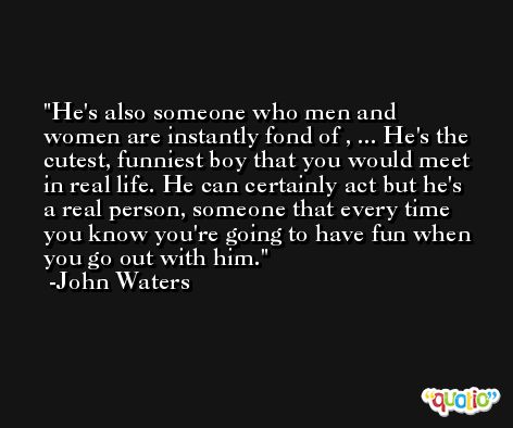 He's also someone who men and women are instantly fond of , ... He's the cutest, funniest boy that you would meet in real life. He can certainly act but he's a real person, someone that every time you know you're going to have fun when you go out with him. -John Waters